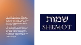 • La palabra Éxodo viene del griego
exodoV (éxodos = salida), formada por
las raíces ex (ex = fuera) y odoV (odos =
camino); es decir, viaje hacia afuera.
Hace referencia a la salida del pueblo
de Israel de Egipto.
• El nombre dado por los judíos a este
libro se designa con las dos primeras
palabras con las cuales comienza el
libro “éstos (son) los nombres”, que
corresponde al hebreo we’ēlleh šemôt,
o simplemente šemôt (en hebreo,
‫=שמות‬ nombres).
 