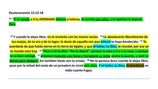 Deutoronomio 15:12-18
12 "Si se vende a ti tu HERMANO hebreo o hebrea, te servirá seis años, y al séptimo le dejarás
libre.
13 Y cuando lo dejes libre, no lo enviarás con las manos vacías. 14 Lo abastecerás liberalmente de
tus ovejas, de tu era y de tu lagar; le darás de aquello con que Jehová te haya bendecido. 15 Te
acordarás de que fuiste siervo en la tierra de Egipto, y que el Señor, tu Dios, te rescató; por eso yo
te mando esto hoy. 16 "Pero si él te dice: "No te dejaré", porque te ama a ti y a tu casa, y porque
le va bien contigo, 17 entonces tomarás una lesna y horadarás su oreja contra la puerta, y será tu
siervo para siempre. Así también harás con tu criada. 18 No te parezca duro cuando lo dejes libre,
pues por la mitad del costo de un jornalero te sirvió seis años. Y el Señor, tu Dios, te bendecirá en
todo cuanto hagas.
 