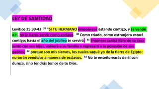 LEY DE SANTIDAD
Levítico 25:39-43 39 "SI TU HERMANO empobrece estando contigo, y se vende
a ti, no lo harás servir como esclavo. 40 Como criado, como extranjero estará
contigo; hasta el año del jubileo te servirá. 41 Entonces saldrá libre de tu casa
junto con sus hijos, volverá a su familia y regresará a la posesión de sus
padres, 42 porque son mis siervos, los cuales saqué yo de la tierra de Egipto:
no serán vendidos a manera de esclavos. 43 No te enseñorearás de él con
dureza, sino tendrás temor de tu Dios.
 