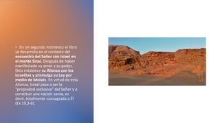 • En un segundo momento el libro
se desarrolla en el contexto del
encuentro del Señor con Israel en
el monte Sinaí. Después de haber
manifestado su amor y su poder,
Dios establece su Alianza con los
israelitas y promulga su Ley por
medio de Moisés. En virtud de esta
Alianza, Israel pasa a ser la
"propiedad exclusiva" del Señor y a
constituir una nación santa, es
decir, totalmente consagrada a Él
(Ex 19,3-6).
 