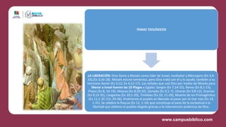 TEMAS TEOLÓGICOS
LA LIBERACIÓN: Dios llamó a Moisés como líder de Israel, mediador y Mensajero (Ex 3;4-
10),(Ex 3;16-18). Moisés estuvo temeroso, pero Dios trató con él y lo ayudó, también a su
hermano Aarón (Ex 3;12; Ex 4;12-17). Las señales que usó Dios por medio de Moisés para
liberar a Israel fueron las 10 Plagas a Egipto: Sangre (Ex 7;14-25), Ranas (Ex 8;1-15),
Piojos (Ex 8; 16-19), Moscas (Ex 8;20-32), Ganado (Ex 9;1-7), Ulceras (Ex 9;8-12), Granizo
(Ex 9;13-35), Langostas (Ex 10;1-20), Tinieblas (Ex 10; 21-29), Muerte de los Primogénitos
(Ex 11;1-10 /12; 29-36), finalmente el pueblo es liberado al pasar por el mar rojo (Ex 14,
1-31). Se celebra la Pascua (Ex 12, 1-14) que constituye el paso de la esclavitud a la
libertad que obtiene el pueblo elegido gracias a la intervención poderosa de Dios.
 