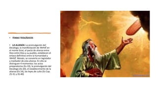 • TEMAS TEOLÓGICOS
• LA ALIANZA: La promulgación del
Decálogo, la manifestación de YAHVÉ en
el monte Sinaí, el pacto de alianza entre
Dios entre Dios y su pueblo, establecen el
enlace definitivo entre la humanidad y
YAHVÉ. Moisés, se convierte en legislador
y mediador de esta alianza. En ella se
distinguen 4 momentos: los actos
preparatorios (Ex 19), la promulgación del
Decálogo (Ex 20), el establecimiento de la
alianza (Ex 24), las leyes de culto (Ex Cap.
25-31 y 35-40)
 