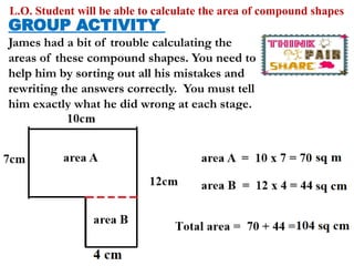 L.O. Student will be able to calculate the area of compound shapes
GROUP ACTIVITY
James had a bit of trouble calculating the
areas of these compound shapes. You need to
help him by sorting out all his mistakes and
rewriting the answers correctly. You must tell
him exactly what he did wrong at each stage.
 