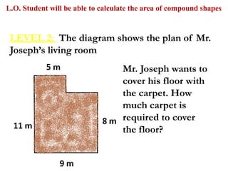 L.O. Student will be able to calculate the area of compound shapes
Mr. Joseph wants to
cover his floor with
the carpet. How
much carpet is
required to cover
the floor?
LEVEL 2: The diagram shows the plan of Mr.
Joseph’s living room
 