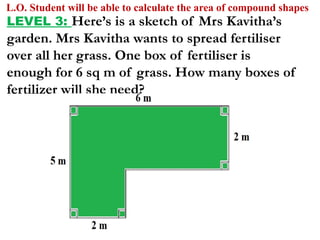 L.O. Student will be able to calculate the area of compound shapes
LEVEL 3: Here’s is a sketch of Mrs Kavitha’s
garden. Mrs Kavitha wants to spread fertiliser
over all her grass. One box of fertiliser is
enough for 6 sq m of grass. How many boxes of
fertilizer will she need?
 