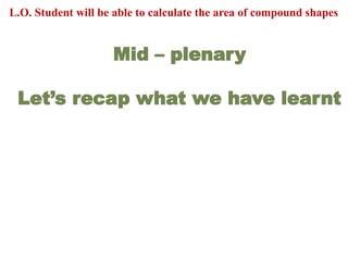 Mid – plenary
Let’s recap what we have learnt
L.O. Student will be able to calculate the area of compound shapes
 