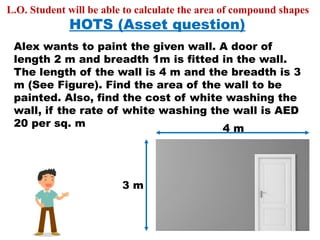 HOTS (Asset question)
Alex wants to paint the given wall. A door of
length 2 m and breadth 1m is fitted in the wall.
The length of the wall is 4 m and the breadth is 3
m (See Figure). Find the area of the wall to be
painted. Also, find the cost of white washing the
wall, if the rate of white washing the wall is AED
20 per sq. m 4 m
3 m
L.O. Student will be able to calculate the area of compound shapes
 