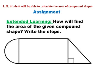 Assignment
Extended Learning: How will find
the area of the given compound
shape? Write the steps.
L.O. Student will be able to calculate the area of compound shapes
 