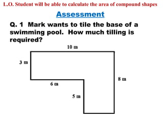 Assessment
L.O. Student will be able to calculate the area of compound shapes
Q. 1 Mark wants to tile the base of a
swimming pool. How much tilling is
required?
 