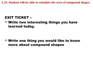 EXIT TICKET –
 Write two interesting things you have
learned today.
 Write one thing you would like to know
more about compound shapes
L.O. Student will be able to calculate the area of compound shapes
 
