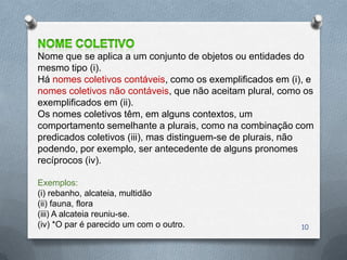 Nome que se aplica a um conjunto de objetos ou entidades do
mesmo tipo (i).
Há nomes coletivos contáveis, como os exemplificados em (i), e
nomes coletivos não contáveis, que não aceitam plural, como os
exemplificados em (ii).
Os nomes coletivos têm, em alguns contextos, um
comportamento semelhante a plurais, como na combinação com
predicados coletivos (iii), mas distinguem-se de plurais, não
podendo, por exemplo, ser antecedente de alguns pronomes
recíprocos (iv).

Exemplos:
(i) rebanho, alcateia, multidão
(ii) fauna, flora
(iii) A alcateia reuniu-se.
(iv) *O par é parecido um com o outro.                     10
 
