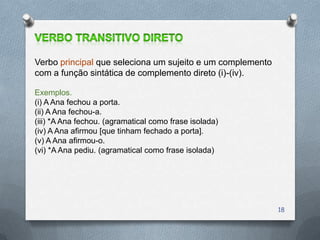Verbo principal que seleciona um sujeito e um complemento
com a função sintática de complemento direto (i)-(iv).

Exemplos.
(i) A Ana fechou a porta.
(ii) A Ana fechou-a.
(iii) *A Ana fechou. (agramatical como frase isolada)
(iv) A Ana afirmou [que tinham fechado a porta].
(v) A Ana afirmou-o.
(vi) *A Ana pediu. (agramatical como frase isolada)




                                                            18
 