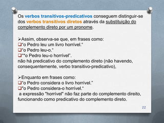 Os verbos transitivos-predicativos conseguem distinguir-se
dos verbos transitivos diretos através da substituição do
complemento direto por um pronome.

Assim, observa-se que, em frases como:
―o Pedro leu um livro horrível.―
―o Pedro leu-o.―
―*o Pedro leu-o horrível‖.
não há predicativo do complemento direto (não havendo,
consequentemente, verbo transitivo-predicativo),

Enquanto em frases como:
―o Pedro considera o livro horrível.‖
"o Pedro considera-o horrível.―
 a expressão "horrível" não faz parte do complemento direito,
funcionando como predicativo do complemento direto.
                                                                22
 