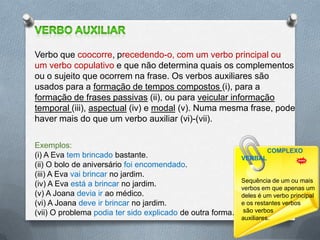 Verbo que coocorre, precedendo-o, com um verbo principal ou
um verbo copulativo e que não determina quais os complementos
ou o sujeito que ocorrem na frase. Os verbos auxiliares são
usados para a formação de tempos compostos (i), para a
formação de frases passivas (ii), ou para veicular informação
temporal (iii), aspectual (iv) e modal (v). Numa mesma frase, pode
haver mais do que um verbo auxiliar (vi)-(vii).

Exemplos:
                                                                     COMPLEXO
(i) A Eva tem brincado bastante.                            VERBAL
(ii) O bolo de aniversário foi encomendado.
(iii) A Eva vai brincar no jardim.
                                                            Sequência de um ou mais
(iv) A Eva está a brincar no jardim.                        verbos em que apenas um
(v) A Joana devia ir ao médico.                             deles é um verbo principal
(vi) A Joana deve ir brincar no jardim.                     e os restantes verbos
(vii) O problema podia ter sido explicado de outra forma.    são verbos 23
                                                            auxiliares.
 