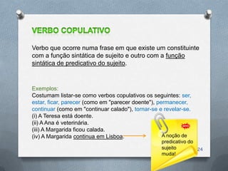 Verbo que ocorre numa frase em que existe um constituinte
com a função sintática de sujeito e outro com a função
sintática de predicativo do sujeito.


Exemplos:
Costumam listar-se como verbos copulativos os seguintes: ser,
estar, ficar, parecer (como em "parecer doente"), permanecer,
continuar (como em "continuar calado"), tornar-se e revelar-se.
(i) A Teresa está doente.
(ii) A Ana é veterinária.
(iii) A Margarida ficou calada.
(iv) A Margarida continua em Lisboa.                A noção de
                                                   predicativo do
                                                   sujeito        24
                                                   muda!
 