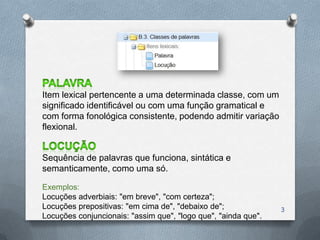 Item lexical pertencente a uma determinada classe, com um
significado identificável ou com uma função gramatical e
com forma fonológica consistente, podendo admitir variação
flexional.


Sequência de palavras que funciona, sintática e
semanticamente, como uma só.

Exemplos:
Locuções adverbiais: "em breve", "com certeza";
Locuções prepositivas: "em cima de", "debaixo de";              3
Locuções conjuncionais: "assim que", "logo que", "ainda que".
 