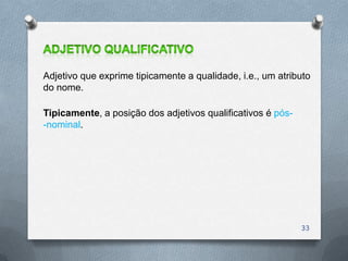 Adjetivo que exprime tipicamente a qualidade, i.e., um atributo
do nome.

Tipicamente, a posição dos adjetivos qualificativos é pós-
-nominal.




                                                             33
 