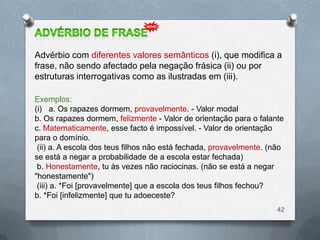 Advérbio com diferentes valores semânticos (i), que modifica a
frase, não sendo afectado pela negação frásica (ii) ou por
estruturas interrogativas como as ilustradas em (iii).

Exemplos:
(i) a. Os rapazes dormem, provavelmente. - Valor modal
b. Os rapazes dormem, felizmente - Valor de orientação para o falante
c. Matematicamente, esse facto é impossível. - Valor de orientação
para o domínio.
 (ii) a. A escola dos teus filhos não está fechada, provavelmente. (não
se está a negar a probabilidade de a escola estar fechada)
 b. Honestamente, tu às vezes não raciocinas. (não se está a negar
"honestamente")
 (iii) a. *Foi [provavelmente] que a escola dos teus filhos fechou?
b. *Foi [infelizmente] que tu adoeceste?
                                                                     42
 