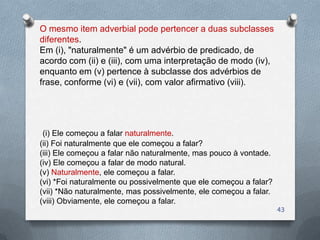 O mesmo item adverbial pode pertencer a duas subclasses
diferentes.
Em (i), "naturalmente" é um advérbio de predicado, de
acordo com (ii) e (iii), com uma interpretação de modo (iv),
enquanto em (v) pertence à subclasse dos advérbios de
frase, conforme (vi) e (vii), com valor afirmativo (viii).




 (i) Ele começou a falar naturalmente.
(ii) Foi naturalmente que ele começou a falar?
(iii) Ele começou a falar não naturalmente, mas pouco à vontade.
(iv) Ele começou a falar de modo natural.
(v) Naturalmente, ele começou a falar.
(vi) *Foi naturalmente ou possivelmente que ele começou a falar?
(vii) *Não naturalmente, mas possivelmente, ele começou a falar.
(viii) Obviamente, ele começou a falar.
                                                                   43
 