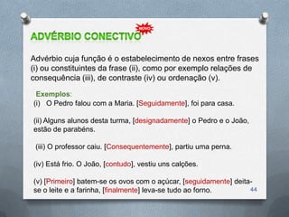 Advérbio cuja função é o estabelecimento de nexos entre frases
(i) ou constituintes da frase (ii), como por exemplo relações de
consequência (iii), de contraste (iv) ou ordenação (v).
 Exemplos:
(i) O Pedro falou com a Maria. [Seguidamente], foi para casa.

(ii) Alguns alunos desta turma, [designadamente] o Pedro e o João,
estão de parabéns.

 (iii) O professor caiu. [Consequentemente], partiu uma perna.

(iv) Está frio. O João, [contudo], vestiu uns calções.

(v) [Primeiro] batem-se os ovos com o açúcar, [seguidamente] deita-
se o leite e a farinha, [finalmente] leva-se tudo ao forno.       44
 