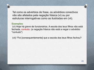Tal como os advérbios de frase, os advérbios conectivos
não são afetados pela negação frásica (vi) ou por
estruturas interrogativas como as ilustradas em (vii).

Exemplos:
 (vi) Hoje há greve de funcionários. A escola dos teus filhos não está
fechada, contudo. (a negação frásica não está a negar o advérbio
"contudo")

(vii) *Foi [consequentemente] que a escola dos teus filhos fechou?




                                                                    45
 