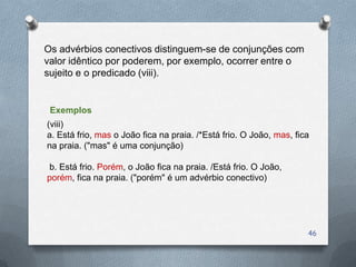 Os advérbios conectivos distinguem-se de conjunções com
valor idêntico por poderem, por exemplo, ocorrer entre o
sujeito e o predicado (viii).


 Exemplos
(viii)
a. Está frio, mas o João fica na praia. /*Está frio. O João, mas, fica
na praia. ("mas" é uma conjunção)

b. Está frio. Porém, o João fica na praia. /Está frio. O João,
porém, fica na praia. ("porém" é um advérbio conectivo)




                                                                     46
 