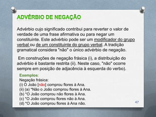 Advérbio cujo significado contribui para reverter o valor de
verdade de uma frase afirmativa ou para negar um
constituinte. Este advérbio pode ser um modificador do grupo
verbal ou de um constituinte do grupo verbal. A tradição
gramatical considera "não" o único advérbio de negação.
 Em construções de negação frásica (i), a distribuição do
advérbio é bastante restrita (ii). Neste caso, "não" ocorre
sempre em posição de adjacência à esquerda do verbo).
 Exemplos:
 Negação frásica:
 (i) O João [não] comprou flores à Ana.
 (ii) (a) *Não o João comprou flores à Ana.
 (b) *O João comprou não flores à Ana.
 (c) *O João comprou flores não à Ana.
 (d) *O João comprou flores à Ana não.                         47
 