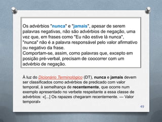 Os advérbios "nunca" e "jamais", apesar de serem
palavras negativas, não são advérbios de negação, uma
vez que, em frases como "Eu não estive lá nunca",
"nunca" não é a palavra responsável pelo valor afirmativo
ou negativo da frase.
Comportam-se, assim, como palavras que, excepto em
posição pré-verbal, precisam de coocorrer com um
advérbio de negação.

À luz do Dicionário Terminológico (DT), nunca e jamais devem
ser classificados como advérbios de predicado com valor
temporal, à semelhança de recentemente, que ocorre num
exemplo apresentado no verbete respeitante a essa classe de
advérbios: «[...] Os rapazes chegaram recentemente. — Valor
temporal»
                                                               49
 