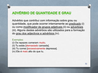 Advérbio que contribui com informação sobre grau ou
quantidade, que pode ocorrer internamente ao predicado (i)
ou como modificador de grupos adjetivais (ii) ou adverbiais
(iii). Alguns destes advérbios são utilizados para a formação
do grau dos adjectivos e advérbios (iv).

Exemplos:
(i) Os rapazes comeram muito.
(ii) Tu estás [demasiado cansada].
(iii) Tu corres [excessivamente depressa].
(iv) Ele é mais alto do que tu.




                                                                51
 