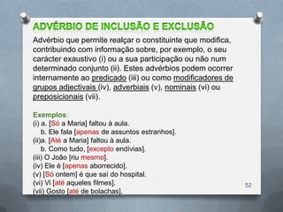 Advérbio que permite realçar o constituinte que modifica,
contribuindo com informação sobre, por exemplo, o seu
carácter exaustivo (i) ou a sua participação ou não num
determinado conjunto (ii). Estes advérbios podem ocorrer
internamente ao predicado (iii) ou como modificadores de
grupos adjectivais (iv), adverbiais (v), nominais (vi) ou
preposicionais (vii).

Exemplos:
(i) a. [Só a Maria] faltou à aula.
    b. Ele fala [apenas de assuntos estranhos].
(ii)a. [Até a Maria] faltou à aula.
    b. Como tudo, [excepto endívias].
(iii) O João [riu mesmo].
(iv) Ele é [apenas aborrecido].
(v) [Só ontem] é que saí do hospital.
(vi) Vi [até aqueles filmes].                               52
(vii) Gosto [até de bolachas].
 
