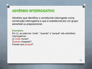 Advérbio que identifica o constituinte interrogado numa
construção interrogativa e que é substituível por um grupo
adverbial ou preposicional.

Exemplos:
Em (i), as palavras ―onde‖, ―quando‖ e ―porquê‖ são advérbios
interrogativos:
(i) Onde moras?
Quando chegaste?
Fizeste isso porquê?




                                                                53
 