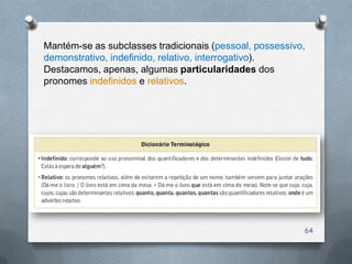 Mantém-se as subclasses tradicionais (pessoal, possessivo,
demonstrativo, indefinido, relativo, interrogativo).
Destacamos, apenas, algumas particularidades dos
pronomes indefinidos e relativos.




                                                         64
 
