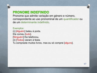 Pronome que admite variação em género e número,
correspondente ao uso pronominal de um quantificador ou
de um determinante indefinido.

Exemplos:
(i) [Alguém] bateu à porta.
Ele comeu [tudo].
[Ninguém] lhe telefonou.
(ii) [Todos] vieram à festa.
Tu compraste muitos livros, mas eu só comprei [alguns].




                                                          67
 