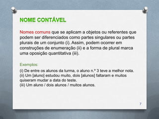 Nomes comuns que se aplicam a objetos ou referentes que
podem ser diferenciados como partes singulares ou partes
plurais de um conjunto (i). Assim, podem ocorrer em
construções de enumeração (ii) e a forma de plural marca
uma oposição quantitativa (iii).

Exemplos:
(i) De entre os alunos da turma, o aluno n.º 3 teve a melhor nota.
(ii) Um [aluno] estudou muito, dois [alunos] faltaram e muitos
quiseram mudar a data do teste.
(iii) Um aluno / dois alunos / muitos alunos.



                                                                     7
 