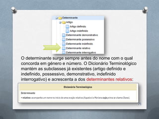 O determinante surge sempre antes do nome com o qual
concorda em género e número. O Dicionário Terminológico
mantém as subclasses já existentes (artigo definido e
indefinido, possessivo, demonstrativo, indefinido
interrogativo) e acrescenta a dos determinantes relativos:




                                                             71
 