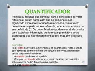 Palavra ou locução que contribui para a construção do valor
referencial de um nome com que se combina e cujo
significado expressa informação relacionada com número,
quantidade ou parte do seu referente, independentemente da
sua definitude (i). Os quantificadores podem ser ainda usados
para expressar informação de natureza quantitativa sobre
expressões que não denotam entidades, mas sim situações
(ii)

Exemplos:
(i) a. Todos os livros foram vendidos. (o quantificador ―todos‖ indica
que, tomando como referente um conjunto de livros, a totalidade
desse conjunto foi vendida)
b. A maioria dos livros foi vendida.
c. Comprei um litro de leite. (a expressão ―um litro de‖ quantifica
sobre o nome ―leite‖, fazendo uma medição)                            73
(ii) Fumo poucas vezes.
 