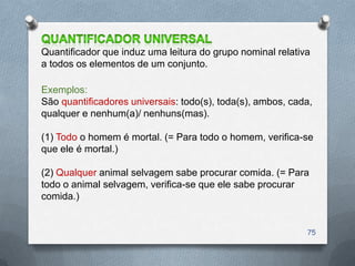 Quantificador que induz uma leitura do grupo nominal relativa
a todos os elementos de um conjunto.

Exemplos:
São quantificadores universais: todo(s), toda(s), ambos, cada,
qualquer e nenhum(a)/ nenhuns(mas).

(1) Todo o homem é mortal. (= Para todo o homem, verifica-se
que ele é mortal.)

(2) Qualquer animal selvagem sabe procurar comida. (= Para
todo o animal selvagem, verifica-se que ele sabe procurar
comida.)


                                                            75
 