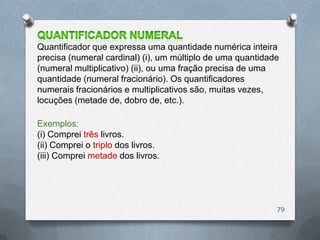 Quantificador que expressa uma quantidade numérica inteira
precisa (numeral cardinal) (i), um múltiplo de uma quantidade
(numeral multiplicativo) (ii), ou uma fração precisa de uma
quantidade (numeral fracionário). Os quantificadores
numerais fracionários e multiplicativos são, muitas vezes,
locuções (metade de, dobro de, etc.).

Exemplos:
(i) Comprei três livros.
(ii) Comprei o triplo dos livros.
(iii) Comprei metade dos livros.




                                                            79
 
