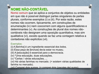 Nome comum que se aplica a conjuntos de objetos ou entidades
em que não é possível distinguir partes singulares de partes
plurais, conforme exemplos (i) a (iii). Por esta razão, estes
nomes não ocorrem, tipicamente, em construções de
enumeração (iv) nem coocorrem com alguns quantificadores e
determinantes (v). As construções de plural dos nomes não-
contáveis não designam uma oposição quantitativa, mas sim
qualitativa (vi), exceto quando se faz uma contagem relativa a
contadores não explícitos (vii).
Exemplos:
(i) A [farinha] é um ingrediente essencial dos bolos.
(ii) Essa peça de [bronze] devia estar no museu.
(iii) A [educação] é essencial para a democracia.
(iv) *Uma educação, duas educações,
(v) *Certas / várias educações, ...
(vi) Há várias farinhas no mercado. (= existem várias qualidades de
farinha no mercado).                                                  8
(vii) Comprei dois sumos. (= comprei dois (pacotes de) sumo).
 