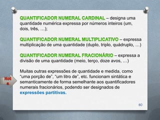 – designa uma
quantidade numérica expressa por números inteiros (um,
dois, três, …);

                                                   – expressa
multiplicação de uma quantidade (duplo, triplo, quádruplo, …)

                                              – expressa a
divisão de uma quantidade (meio, terço, doze avos, …)

Muitas outras expressões de quantidade e medida, como
―uma porção de‖, ―um litro de‖, etc. funcionam sintática e
semanticamente de forma semelhante aos quantificadores
numerais fracionários, podendo ser designados de
expressões partitivas.

                                                             80
 