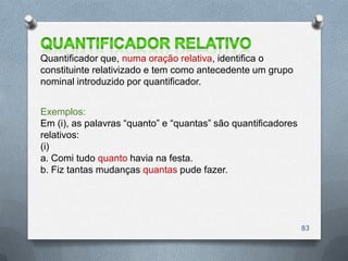 Quantificador que, numa oração relativa, identifica o
constituinte relativizado e tem como antecedente um grupo
nominal introduzido por quantificador.


Exemplos:
Em (i), as palavras ―quanto‖ e ―quantas‖ são quantificadores
relativos:
(i)
a. Comi tudo quanto havia na festa.
b. Fiz tantas mudanças quantas pude fazer.




                                                               83
 