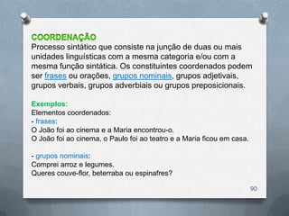 Processo sintático que consiste na junção de duas ou mais
unidades linguísticas com a mesma categoria e/ou com a
mesma função sintática. Os constituintes coordenados podem
ser frases ou orações, grupos nominais, grupos adjetivais,
grupos verbais, grupos adverbiais ou grupos preposicionais.

Exemplos:
Elementos coordenados:
- frases:
O João foi ao cinema e a Maria encontrou-o.
O João foi ao cinema, o Paulo foi ao teatro e a Maria ficou em casa.

- grupos nominais:
Comprei arroz e legumes.
Queres couve-flor, beterraba ou espinafres?

                                                                       90
 