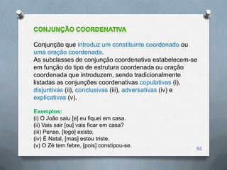 Conjunção que introduz um constituinte coordenado ou
uma oração coordenada.
As subclasses de conjunção coordenativa estabelecem-se
em função do tipo de estrutura coordenada ou oração
coordenada que introduzem, sendo tradicionalmente
listadas as conjunções coordenativas copulativas (i),
disjuntivas (ii), conclusivas (iii), adversativas (iv) e
explicativas (v).

Exemplos:
(i) O João saiu [e] eu fiquei em casa.
(ii) Vais sair [ou] vais ficar em casa?
(iii) Penso, [logo] existo.
(iv) É Natal, [mas] estou triste.
(v) O Zé tem febre, [pois] constipou-se.               92
 