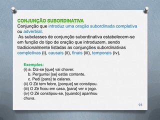 Conjunção que introduz uma oração subordinada completiva
ou adverbial.
 As subclasses de conjunção subordinativa estabelecem-se
em função do tipo de oração que introduzem, sendo
tradicionalmente listadas as conjunções subordinativas
completivas (i), causais (ii), finais (iii), temporais (iv),

   Exemplos:
   (i) a. Diz-se [que] vai chover.
       b. Perguntei [se] estás contente.
       c. Pedi [para] te calares.
   (ii) O Zé tem febre, [porque] se constipou.
   (iii) O Zé ficou em casa, [para] ver o jogo.
   (iv) O Zé constipou-se, [quando] apanhou
   chuva.
                                                               93
 