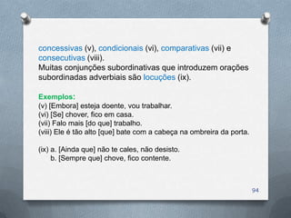 concessivas (v), condicionais (vi), comparativas (vii) e
consecutivas (viii).
Muitas conjunções subordinativas que introduzem orações
subordinadas adverbiais são locuções (ix).

Exemplos:
(v) [Embora] esteja doente, vou trabalhar.
(vi) [Se] chover, fico em casa.
(vii) Falo mais [do que] trabalho.
(viii) Ele é tão alto [que] bate com a cabeça na ombreira da porta.

(ix) a. [Ainda que] não te cales, não desisto.
     b. [Sempre que] chove, fico contente.



                                                                      94
 