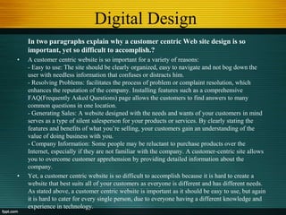 Digital Design
In two paragraphs explain why a customer centric Web site design is so
important, yet so difficult to accomplish.?
• A customer centric website is so important for a variety of reasons:
- Easy to use: The site should be clearly organized, easy to navigate and not bog down the
user with needless information that confuses or distracts him.
- Resolving Problems: facilitates the process of problem or complaint resolution, which
enhances the reputation of the company. Installing features such as a comprehensive
FAQ(Frequently Asked Questions) page allows the customers to find answers to many
common questions in one location.
- Generating Sales: A website designed with the needs and wants of your customers in mind
serves as a type of silent salesperson for your products or services. By clearly stating the
features and benefits of what you‟re selling, your customers gain an understanding of the
value of doing business with you.
- Company Information: Some people may be reluctant to purchase products over the
Internet, especially if they are not familiar with the company. A customer-centric site allows
you to overcome customer apprehension by providing detailed information about the
company.
• Yet, a customer centric website is so difficult to accomplish because it is hard to create a
website that best suits all of your customers as everyone is different and has different needs.
As stated above, a customer centric website is important as it should be easy to use, but again
it is hard to cater for every single person, due to everyone having a different knowledge and
experience in technology.
 
