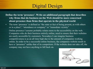 Digital Design
Define the term ‘presence’. Write an additional paragraph that describes
why firms that do business on the Web should be more concerned
about presence than firms that operate in the physical world.
• The term „presence‟ is defined as “the state or fact of being present, as with others
or in a place”, “attendance or company” or “immediate vicinity”
Online presence I assume probably relates more to the accessibility on the web.
Companies who do their business entirely online, need to ensure that their websites
are easily accessible by customers. Nowadays I can imagine business
competitiveness is as an all time high due to the amount of companies working
online. In order to be a successful online business, the companies website needs to
have a “presence” unlike that of its competitors. If the website does not take off, the
company may not have anything to fall back on.
 