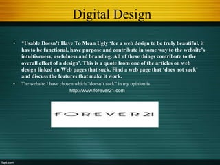 Digital Design
• *Usable Doesn’t Have To Mean Ugly ‘for a web design to be truly beautiful, it
has to be functional, have purpose and contribute in some way to the website’s
intuitiveness, usefulness and branding. All of these things contribute to the
overall effect of a design’. This is a quote from one of the articles on web
design linked on Web pages that suck. Find a web page that ‘does not suck’
and discuss the features that make it work.
• The website I have chosen which “doesn‟t suck” in my opinion is
http://www.forever21.com
 