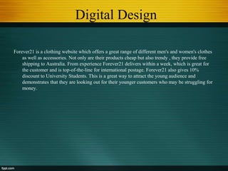 Digital Design
Forever21 is a clothing website which offers a great range of different men's and women's clothes
as well as accessories. Not only are their products cheap but also trendy , they provide free
shipping to Australia. From experience Forever21 delivers within a week, which is great for
the customer and is top-of-the-line for international postage. Forever21 also gives 10%
discount to University Students. This is a great way to attract the young audience and
demonstrates that they are looking out for their younger customers who may be struggling for
money.
 