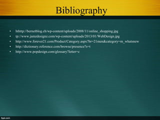 Bibliography
• hthttp://bernetblog.ch/wp-content/uploads/2008/11/online_shopping.jpg
• tp://www.jamzdesignz.com/wp-content/uploads/2013/01/WebDesign.jpg
• http://www.forever21.com/Product/Category.aspx?br=21men&category=m_whatsnew
• http://dictionary.reference.com/browse/presence?s=t
• http://www.popdesign.com/glossary?letter=c
 